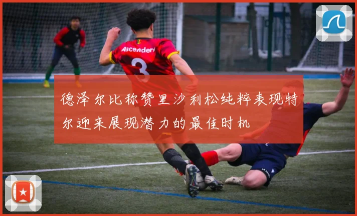 德泽尔比称赞里沙利松纯粹表现特尔迎来展现潜力的最佳时机