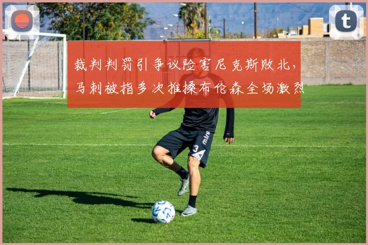 裁判判罚引争议险害尼克斯败北，马刺被指多次推搡布伦森全场激烈对抗_比赛_罚球_雷霆