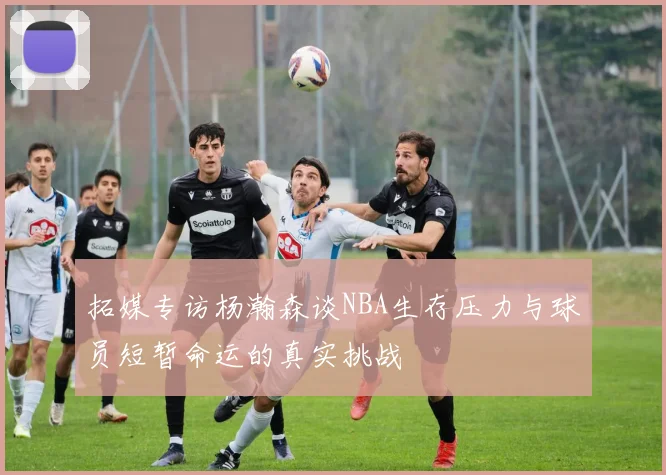 拓媒专访杨瀚森谈NBA生存压力与球员短暂命运的真实挑战