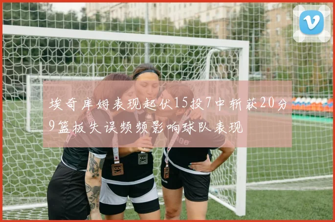 埃奇库姆表现起伏15投7中斩获20分9篮板失误频频影响球队表现