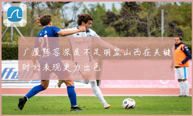 广厦阵容深度不足明显山西在关键时刻表现更为出色