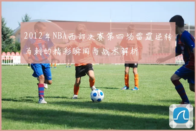 2012年NBA西部决赛第四场雷霆逆转马刺的精彩瞬间与战术解析