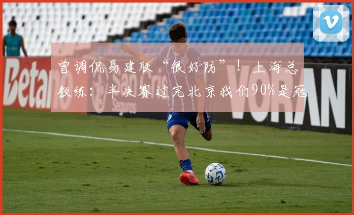 曾调侃易建联“很好防”！上海总教练：半决赛过完北京我们90%是冠军