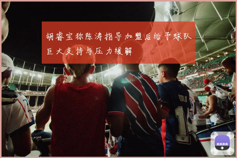 胡睿宝称陈涛指导加盟后给予球队巨大支持与压力缓解