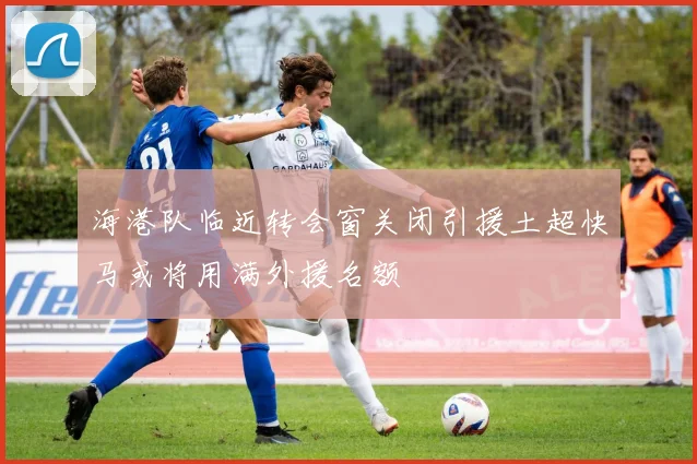 海港队临近转会窗关闭引援土超快马或将用满外援名额
