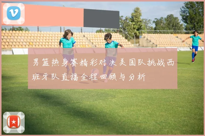 男篮热身赛精彩对决美国队挑战西班牙队直播全程回顾与分析